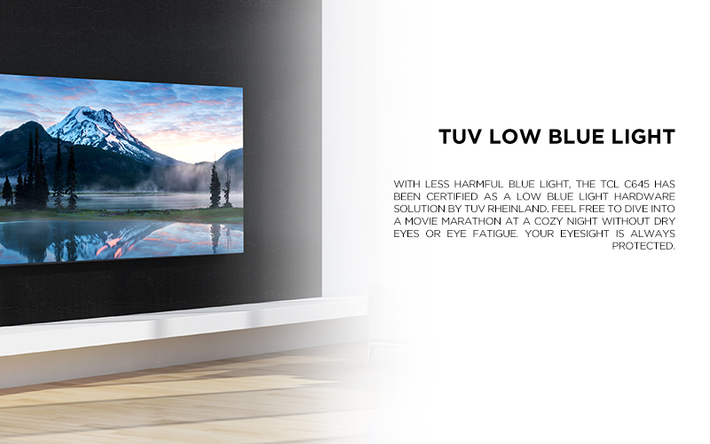 TUV Low Blue Light - With less harmful blue light and flicker, the TCL C645 has been certified as a low blue light/flicker free hardware solution by TUV Rheinland. Feel free to dive into a movie marathon at a cozy night without dry eyes or eye fatigue. Your eyesight is always protected.